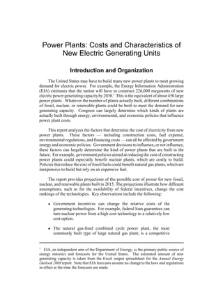 1
EIA, an independent arm of the Department of Energy, is the primary public source of
energy statistics and forecasts for the United States. The estimated amount of new
generating capacity is taken from the Excel output spreadsheet for the Annual Energy
Outlook 2008 report. Note that EIA forecasts assume no change to the laws and regulations
in effect at the time the forecasts are made.
Power Plants: Costs and Characteristics of
New Electric Generating Units
Introduction and Organization
The United States may have to build many new power plants to meet growing
demand for electric power. For example, the Energy Information Administration
(EIA) estimates that the nation will have to construct 226,000 megawatts of new
electric power generatingcapacityby2030.1
This is the equivalent of about 450 large
power plants. Whatever the number of plants actually built, different combinations
of fossil, nuclear, or renewable plants could be built to meet the demand for new
generating capacity. Congress can largely determine which kinds of plants are
actually built through energy, environmental, and economic policies that influence
power plant costs.
This report analyzes the factors that determine the cost of electricity from new
power plants. These factors — including construction costs, fuel expense,
environmental regulations, and financing costs — can all be affected by government
energy and economic policies. Government decisions to influence, or not influence,
these factors can largely determine the kind of power plants that are built in the
future. For example, government policies aimed at reducing the cost of constructing
power plants could especially benefit nuclear plants, which are costly to build.
Policies that reduce the cost of fossil fuels could benefit natural gas plants, which are
inexpensive to build but rely on an expensive fuel.
The report provides projections of the possible cost of power for new fossil,
nuclear, and renewable plants built in 2015. The projections illustrate how different
assumptions, such as for the availability of federal incentives, change the cost
rankings of the technologies. Key observations include the following:
! Government incentives can change the relative costs of the
generating technologies. For example, federal loan guarantees can
turn nuclear power from a high cost technology to a relatively low
cost option.
! The natural gas-fired combined cycle power plant, the most
commonly built type of large natural gas plant, is a competitive
 