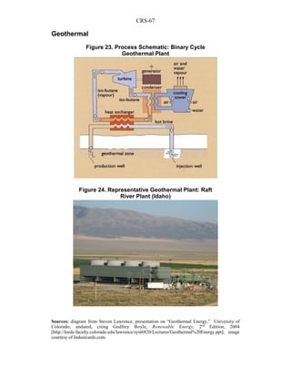 CRS-67
Geothermal
Sources: diagram from Steven Lawrence, presentation on “Geothermal Energy,” University of
Colorado, undated, citing Godfrey Boyle, Renewable Energy, 2nd
Edition, 2004
[http://leeds-faculty.colorado.edu/lawrence/syst6820/Lectures/Geothermal%20Energy.ppt]; image
courtesy of Industcards.com.
Figure 23. Process Schematic: Binary Cycle
Geothermal Plant
Figure 24. Representative Geothermal Plant: Raft
River Plant (Idaho)
 