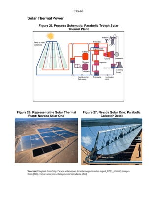 CRS-68
Solar Thermal Power
Sources:Diagramfrom[http://www.solarserver.de/solarmagazin/solar-report_0207_e.html];images
from [http://www.solargenixchicago.com/nevadaone.cfm].
Figure 25. Process Schematic: Parabolic Trough Solar
Thermal Plant
Figure 26. Representative Solar Thermal
Plant: Nevada Solar One
Figure 27. Nevada Solar One: Parabolic
Collector Detail
 