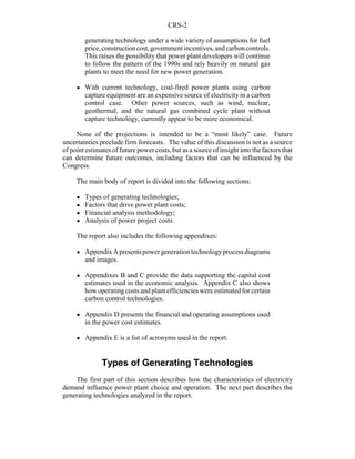 CRS-2
generating technology under a wide variety of assumptions for fuel
price,constructioncost,governmentincentives,andcarboncontrols.
This raises the possibility that power plant developers will continue
to follow the pattern of the 1990s and rely heavily on natural gas
plants to meet the need for new power generation.
! With current technology, coal-fired power plants using carbon
capture equipment are an expensive source of electricity in a carbon
control case. Other power sources, such as wind, nuclear,
geothermal, and the natural gas combined cycle plant without
capture technology, currently appear to be more economical.
None of the projections is intended to be a “most likely” case. Future
uncertainties preclude firm forecasts. The value of this discussion is not as a source
of point estimates of future power costs, but as a source of insight into the factors that
can determine future outcomes, including factors that can be influenced by the
Congress.
The main body of report is divided into the following sections:
! Types of generating technologies;
! Factors that drive power plant costs;
! Financial analysis methodology;
! Analysis of power project costs.
The report also includes the following appendixes:
! AppendixApresentspowergenerationtechnologyprocessdiagrams
and images.
! Appendixes B and C provide the data supporting the capital cost
estimates used in the economic analysis. Appendix C also shows
how operatingcosts and plant efficiencies were estimated for certain
carbon control technologies.
! Appendix D presents the financial and operating assumptions used
in the power cost estimates.
! Appendix E is a list of acronyms used in the report.
Types of Generating Technologies
The first part of this section describes how the characteristics of electricity
demand influence power plant choice and operation. The next part describes the
generating technologies analyzed in the report.
 