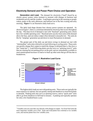 CRS-3
2
Variable costs are costs that vary directly with changes in output. For fossil fuel units the
most important variable cost is fuel. Solar and wind plants have minimal or no variable
costs, and nuclear plants have low variable costs.
Electricity Demand and Power Plant Choice and Operation
Generation and Load. The demand for electricity (“load”) faced by an
electric power system varies moment to moment with changes in business and
residential activity and the weather. Load begins growing in the morning as people
waken, peaks in the early afternoon, and bottoms-out in the late evening and early
morning. Figure 1 is an illustrative daily load curve.
The daily load shape dictates how electric power systems are operated. As
shown in Figure 1, there is a minimum demand for electricity that occurs throughout
the day. This base level of demand is met with “baseload” generating units which
have low variable operatingcosts.2
Baseload units can also meet some of the demand
above the base, and can reduce output when demand is unusually low. The units do
this by “ramping” generation up and down to meet fluctuations in demand.
The greater part of the daily up and down swings in demand are met with
“intermediate” units (also referred to as load-followingor cycling units). These units
can quickly change their output to match the change in demand (that is, they have a
fast “ramp rate”). Load-following plants can also serve as “spinning reserve” units
that are running but not putting power on the grid, and are immediately available to
meet unanticipated increases in load or to back up other units that go off-line due to
breakdowns.
The highest dailyloads are met with peaking units. These units are typicallythe
most expensive to operate, but can quickly startup and shutdown to meet brief peaks
in demand. Peaking units also serve as spinning reserve, and as “quick start” units
able to go from shutdown to full load in minutes. A peaking unit typically operates
for only a few hundred hours a year.
-
2,000
4,000
6,000
8,000
10,000
12,000
14,000
16,000
HourlyLoad(MW)
Midnight to Midnight
This report covers
generating
technologies used
to meet
intermediate and
baseload demand.
Peak
Demand
Intermediate
Demand
Baseload
Demand
Figure 1. Illustrative Load Curve
 