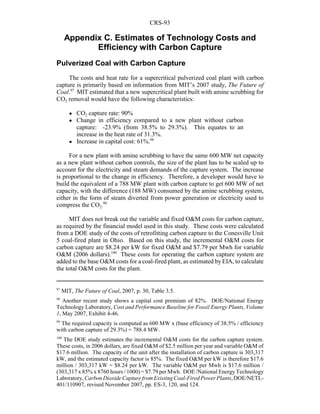 CRS-93
97
MIT, The Future of Coal, 2007, p. 30, Table 3.5.
98
Another recent study shows a capital cost premium of 82%. DOE/National Energy
Technology Laboratory, Cost and Performance Baseline for Fossil Energy Plants, Volume
1, May 2007, Exhibit 4-46.
99
The required capacity is computed as 600 MW x (base efficiency of 38.5% / efficiency
with carbon capture of 29.3%) = 788.4 MW.
100
The DOE study estimates the incremental O&M costs for the carbon capture system.
These costs, in 2006 dollars, are fixed O&M of $2.5 million per year and variable O&M of
$17.6 million. The capacity of the unit after the installation of carbon capture is 303,317
kW, and the estimated capacity factor is 85%. The fixed O&M per kW is therefore $17.6
million / 303,317 kW = $8.24 per kW. The variable O&M per Mwh is $17.6 million /
(303,317 x 85% x 8760 hours / 1000) = $7.79 per Mwh. DOE /National Energy Technology
Laboratory, Carbon Dioxide Capture from Existing Coal-Fired PowerPlants,DOE/NETL-
401/110907, revised November 2007, pp. ES-3, 120, and 124.
Appendix C. Estimates of Technology Costs and
Efficiency with Carbon Capture
Pulverized Coal with Carbon Capture
The costs and heat rate for a supercritical pulverized coal plant with carbon
capture is primarily based on information from MIT’s 2007 study, The Future of
Coal.97
MIT estimated that a new supercritical plant built with amine scrubbing for
CO2 removal would have the following characteristics:
! CO2 capture rate: 90%
! Change in efficiency compared to a new plant without carbon
capture: -23.9% (from 38.5% to 29.3%). This equates to an
increase in the heat rate of 31.3%.
! Increase in capital cost: 61%.98
For a new plant with amine scrubbing to have the same 600 MW net capacity
as a new plant without carbon controls, the size of the plant has to be scaled up to
account for the electricity and steam demands of the capture system. The increase
is proportional to the change in efficiency. Therefore, a developer would have to
build the equivalent of a 788 MW plant with carbon capture to get 600 MW of net
capacity, with the difference (188 MW) consumed by the amine scrubbing system,
either in the form of steam diverted from power generation or electricity used to
compress the CO2.99
MIT does not break out the variable and fixed O&M costs for carbon capture,
as required by the financial model used in this study. These costs were calculated
from a DOE study of the costs of retrofitting carbon capture to the Conesville Unit
5 coal-fired plant in Ohio. Based on this study, the incremental O&M costs for
carbon capture are $8.24 per kW for fixed O&M and $7.79 per Mwh for variable
O&M (2006 dollars).100
These costs for operating the carbon capture system are
added to the base O&M costs for a coal-fired plant, as estimated by EIA, to calculate
the total O&M costs for the plant.
 