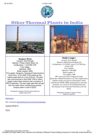 06-10-2010                                                    st-other-india




             Other Thermal Plants in India




                        Durgapur Works
                                                                                              Haldia Complex
                    Location: West Bengal                                                    Location: West Bengal
              Operator: Phillips Carbon Black Ltd                                     Operator: Haldia Petrochemicals Ltd
                Configuration: 1 X 30 MW CHP                                  Configuration: 2 X 52-MW steam, 2 X 23 MW gas
                          Fuel: tailgas                                                            turbine CHP
                         Operation: 2008                                                          Fuel: naphtha
                     Boiler supplier: BHEL                                                    Operation: 1999-2000
     T/G supplier: Hangzhou, Greenesol Power Systems                                            Boiler supplier: ??
         Quick facts: In Oct 2008, PCB started-up this                                          T/G supplier: ABB
      captive power plant at a cost of Rs1bn. The plant                            EPC: Larsen & Toubro, Sargent & Lundy
       was commissioned in April 2009. PCB is India’s                       Quick facts: Haldia Petrochem is a $1.2bn complex with a
       largest carbon black producer and a company of                          naphtha cracker unit and associated plants which
     RPG Enterprises. The new cogen plant fires tail gas                     manufacture LLDPE, HDPE, polypropylene, and other
         from the carbon black manufacturing process.                          chemicals. It is owned by West Bengal Industrial
                Surplus power is sold to CESC.                                Development Corp, Chatterjee Petrochem, and Tata
                                                                                                      Group.
            Photograph courtesy of Phillips Carbon Black Ltd
                         Posted 5 May 2010                                            Photograph courtesy of Larsen & Toubro
                                                                                               Posted 18 Aug 2007


    Abbreviations

    Data: industcards, Platts UDI World Electric Power Plants Data Base


    Updated 05/05/10

    Home




  industcards.com/st-other-india.htm                                                                                     1/1
Compiled by Project Sales Corp, importers and marketers of Birkosit Turbine Sealing Compound in India http://india.birkosit.com
 