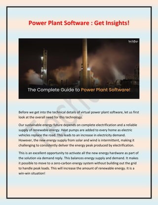 Power Plant Software : Get Insights!
Before we get into the technical details of virtual power plant software, let us first
look at the overall need for this technology.
Our sustainable energy future depends on complete electrification and a reliable
supply of renewable energy. Heat pumps are added to every home as electric
vehicles replace the road. This leads to an increase in electricity demand.
However, the new energy supply from solar and wind is intermittent, making it
challenging to consistently deliver the energy peak produced by electrification.
This is an excellent opportunity to activate all the new energy hardware as part of
the solution via demand reply. This balances energy supply and demand. It makes
it possible to move to a zero-carbon energy system without building out the grid
to handle peak loads. This will increase the amount of renewable energy. It is a
win-win situation!
 