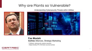 Why are Plants so Vulnerable?
1
Fas Mosleh
Certrec Alliances, Strategic Marketing
- Software, cybersecurity, systems executive
- Helped develop HP’s Information security business
October 2022
Understanding Cybersecurity Threats within Utilities
 