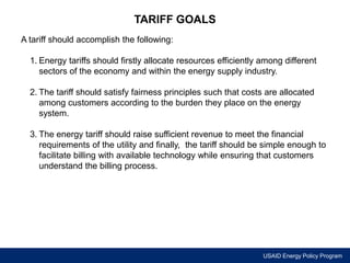 USAID Energy Policy Program 
TARIFF GOALS 
A tariff should accomplish the following: 
1. Energy tariffs should firstly allocate resources efficiently among different 
sectors of the economy and within the energy supply industry. 
2. The tariff should satisfy fairness principles such that costs are allocated 
among customers according to the burden they place on the energy 
system. 
3. The energy tariff should raise sufficient revenue to meet the financial 
requirements of the utility and finally, the tariff should be simple enough to 
facilitate billing with available technology while ensuring that customers 
understand the billing process. 
 