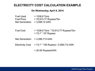 ELECTRICITY COST CALCULATION EXAMPLE 
USAID Energy Policy Program 
On Wednesday, April 8, 2014 
Fuel Used = 1038.8 Tons 
Fuel Price = 70,913.77 Rupees/Ton 
Net Generation = 3,598,12 kWh 
Fuel Cost = 1038.8 Tons * 70,913.77 Rupees/Ton 
= 73.7 * 106 Rupees 
Net Generation = 3,598,712 kWh 
Electricity Cost = 73.7 * 106 Rupees / 3,598,712 kWh 
= 20.50 Rupees/kWh 
 