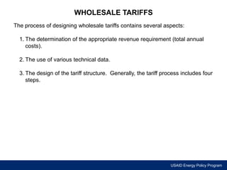 USAID Energy Policy Program 
WHOLESALE TARIFFS 
The process of designing wholesale tariffs contains several aspects: 
1. The determination of the appropriate revenue requirement (total annual 
costs). 
2. The use of various technical data. 
3. The design of the tariff structure. Generally, the tariff process includes four 
steps. 
 