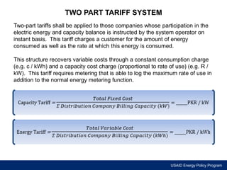 USAID Energy Policy Program 
TWO PART TARIFF SYSTEM 
Two-part tariffs shall be applied to those companies whose participation in the 
electric energy and capacity balance is instructed by the system operator on 
instant basis. This tariff charges a customer for the amount of energy 
consumed as well as the rate at which this energy is consumed. 
This structure recovers variable costs through a constant consumption charge 
(e.g. c / kWh) and a capacity cost charge (proportional to rate of use) (e.g. R / 
kW). This tariff requires metering that is able to log the maximum rate of use in 
addition to the normal energy metering function. 
 