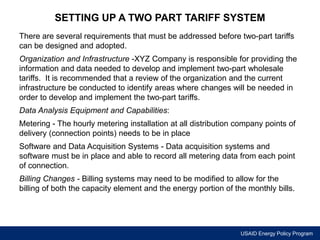 SETTING UP A TWO PART TARIFF SYSTEM 
There are several requirements that must be addressed before two-part tariffs 
can be designed and adopted. 
Organization and Infrastructure -XYZ Company is responsible for providing the 
information and data needed to develop and implement two-part wholesale 
tariffs. It is recommended that a review of the organization and the current 
infrastructure be conducted to identify areas where changes will be needed in 
order to develop and implement the two-part tariffs. 
Data Analysis Equipment and Capabilities: 
Metering - The hourly metering installation at all distribution company points of 
delivery (connection points) needs to be in place 
Software and Data Acquisition Systems - Data acquisition systems and 
software must be in place and able to record all metering data from each point 
of connection. 
Billing Changes - Billing systems may need to be modified to allow for the 
billing of both the capacity element and the energy portion of the monthly bills. 
USAID Energy Policy Program 
 