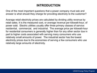 USAID Energy Policy Program 
INTRODUCTION 
One of the most important questions that a power company must ask and 
answer is what should they charge for providing electricity to the customer? 
Average retail electricity prices are calculated by dividing utility revenue by 
retail sales. It is the measured cost, or average revenue per kilowatt-hour, of 
power sold. Electric utilities usually offer three primary classes of service: 
residential, commercial, and industrial. The average price per kilowatt-hour 
for residential consumers is generally higher than for any other sector due in 
part to higher costs associated with serving many consumers who use 
relatively small amounts of power. The industrial sector has the lowest 
electricity prices due to the economies of serving a few consumers who use 
relatively large amounts of electricity. 
 
