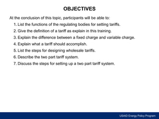 USAID Energy Policy Program 
OBJECTIVES 
At the conclusion of this topic, participants will be able to: 
1. List the functions of the regulating bodies for setting tariffs. 
2. Give the definition of a tariff as explain in this training. 
3. Explain the difference between a fixed charge and variable charge. 
4. Explain what a tariff should accomplish. 
5. List the steps for designing wholesale tariffs. 
6. Describe the two part tariff system. 
7. Discuss the steps for setting up a two part tariff system. 
 