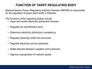 FUNCTION OF TARIFF REGULATING BODY 
National Electric Power Regulatory Authority Pakistan (NEPRA) is responsible 
for the regulation of power plant tariffs in Pakistan. 
USAID Energy Policy Program 
The functions of the regulating bodies include: 
• Issue and revoke electricity distribution licenses 
• Regulate the electrification drive 
• Determine electricity distribution competency 
• Regulate electricity tariffs and structures 
• Regulate electricity service standards 
• Settle disputes between suppliers and customers 
• Approve expropriation of network assets 
 