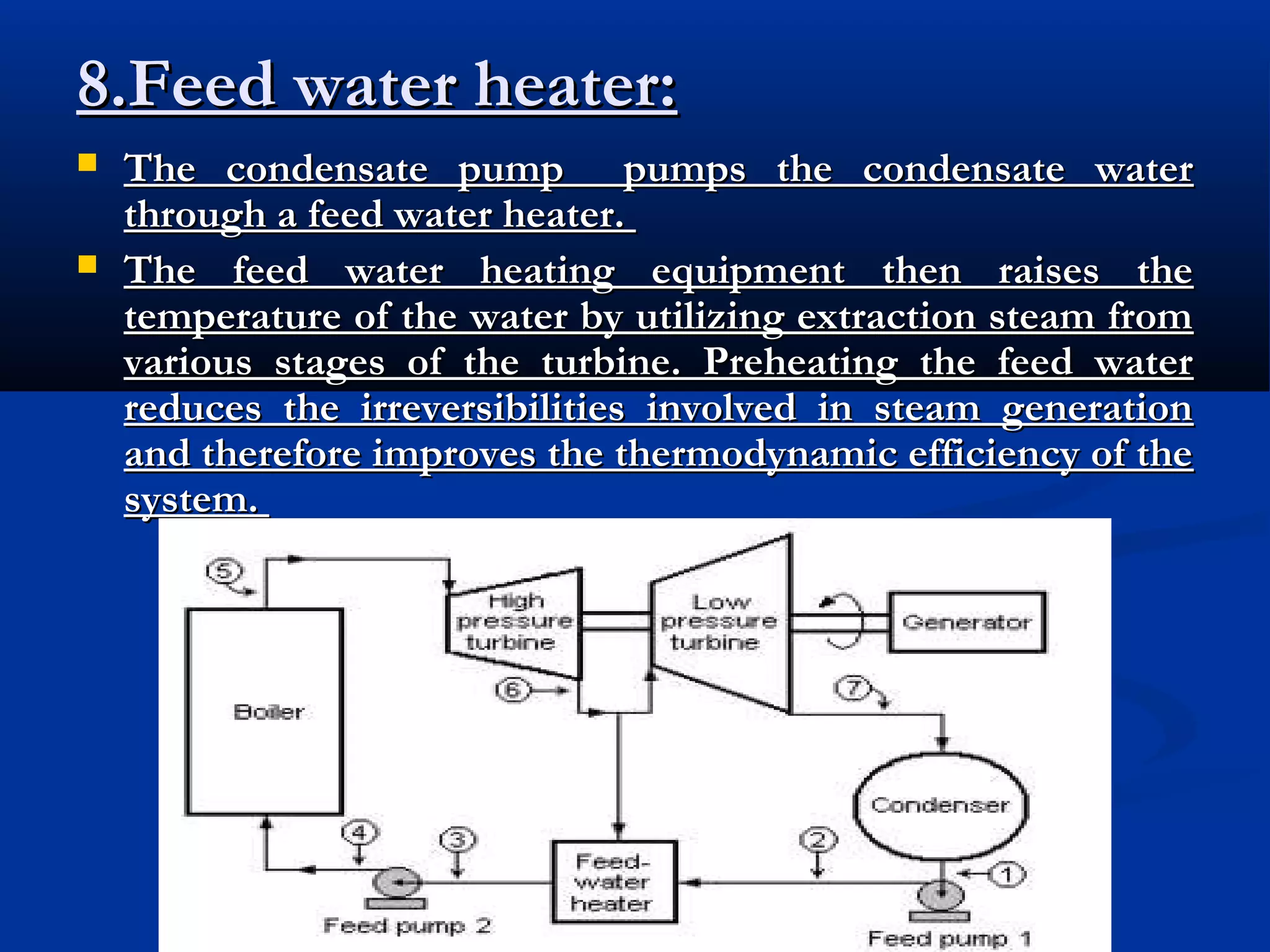 8.Feed water heater:



The condensate pump pumps the condensate water
through a feed water heater.
The feed water heating equipment then raises the
temperature of the water by utilizing extraction steam from
various stages of the turbine. Preheating the feed water
reduces the irreversibilities involved in steam generation
and therefore improves the thermodynamic efficiency of the
system.

 