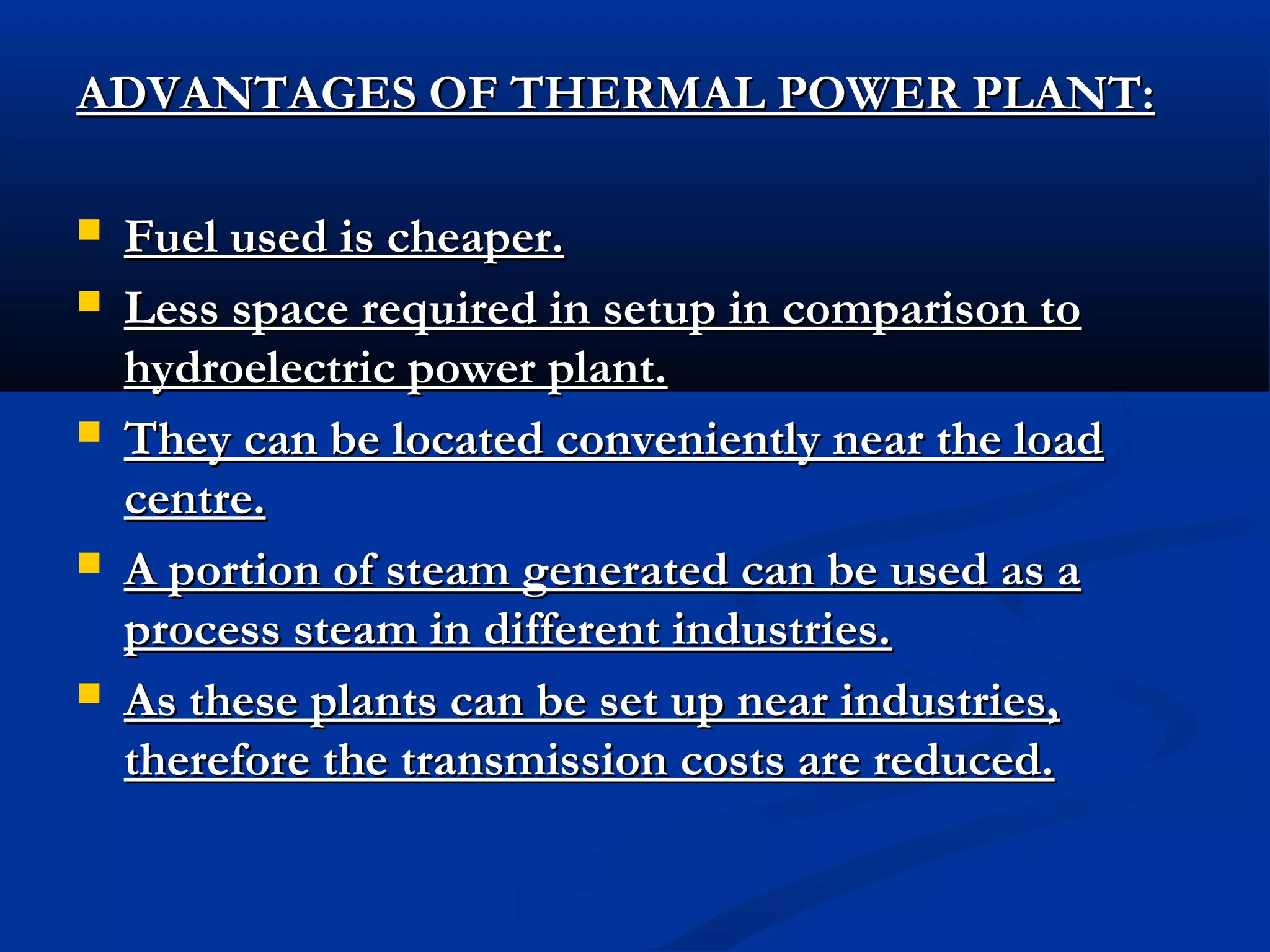 ADVANTAGES OF THERMAL POWER PLANT:









Fuel used is cheaper.
Less space required in setup in comparison to
hydroelectric power plant.
They can be located conveniently near the load
centre.
A portion of steam generated can be used as a
process steam in different industries.
As these plants can be set up near industries,
therefore the transmission costs are reduced.

 