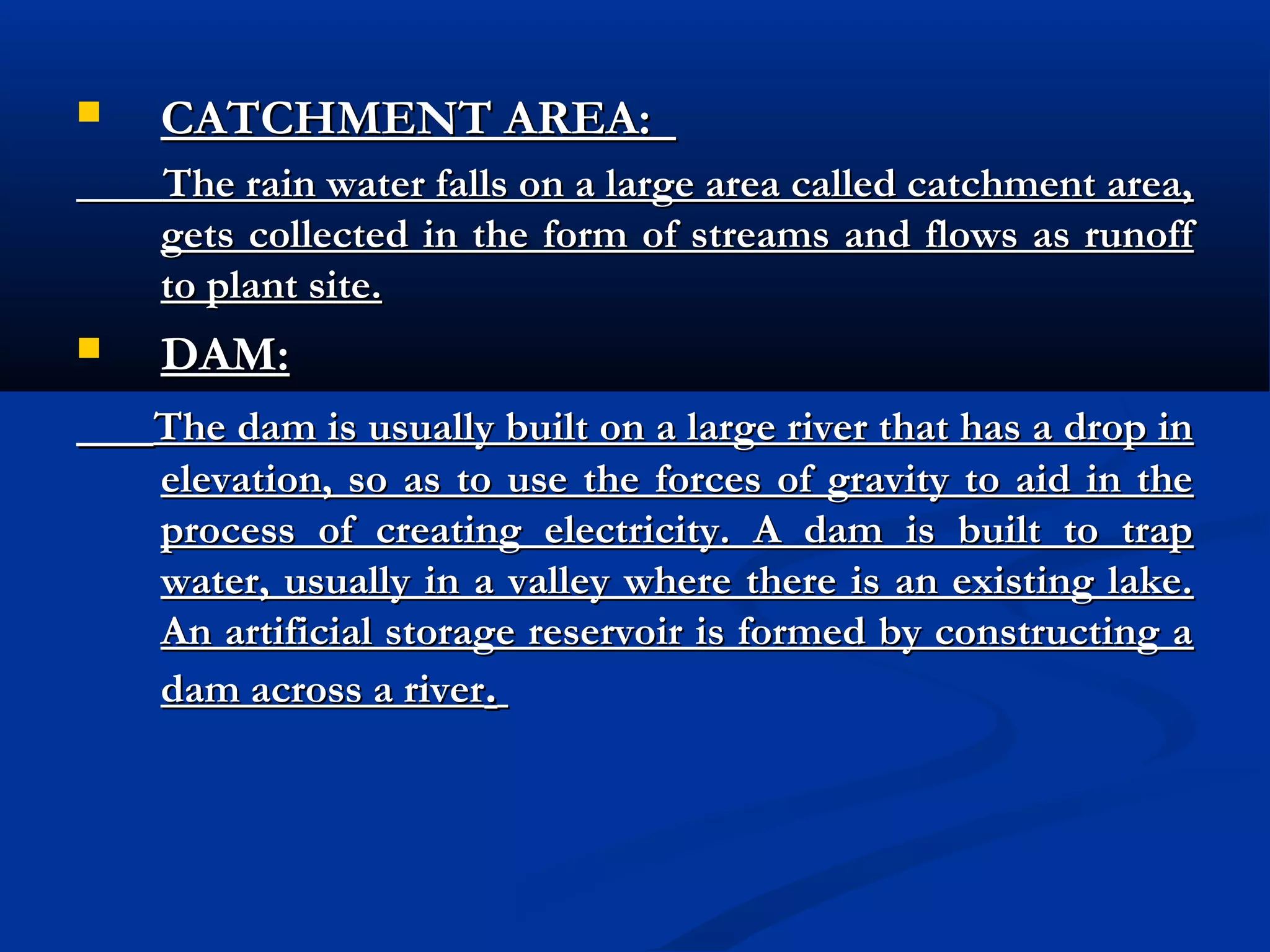 

CATCHMENT AREA:
The rain water falls on a large area called catchment area,
gets collected in the form of streams and flows as runoff
to plant site.



DAM:
The dam is usually built on a large river that has a drop in
elevation, so as to use the forces of gravity to aid in the
process of creating electricity. A dam is built to trap
water, usually in a valley where there is an existing lake.
An artificial storage reservoir is formed by constructing a
dam across a river.

 