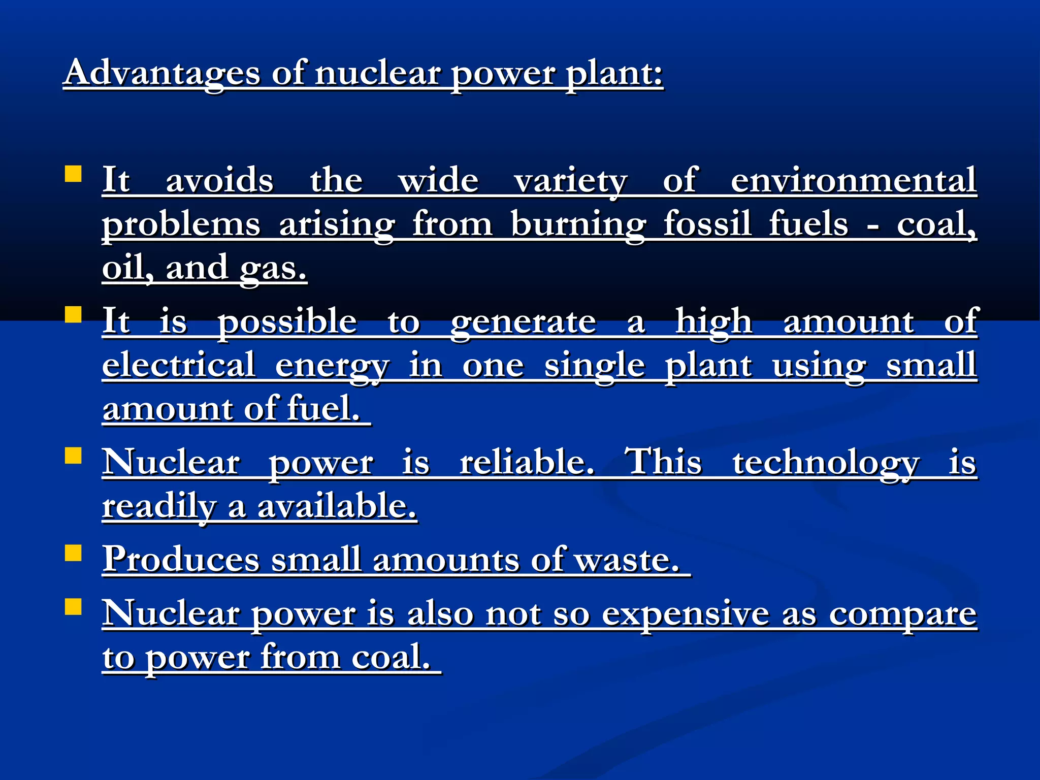 Advantages of nuclear power plant:








It avoids the wide variety of environmental
problems arising from burning fossil fuels - coal,
oil, and gas.
It is possible to generate a high amount of
electrical energy in one single plant using small
amount of fuel.
Nuclear power is reliable. This technology is
readily a available.
Produces small amounts of waste.
Nuclear power is also not so expensive as compare
to power from coal.

 