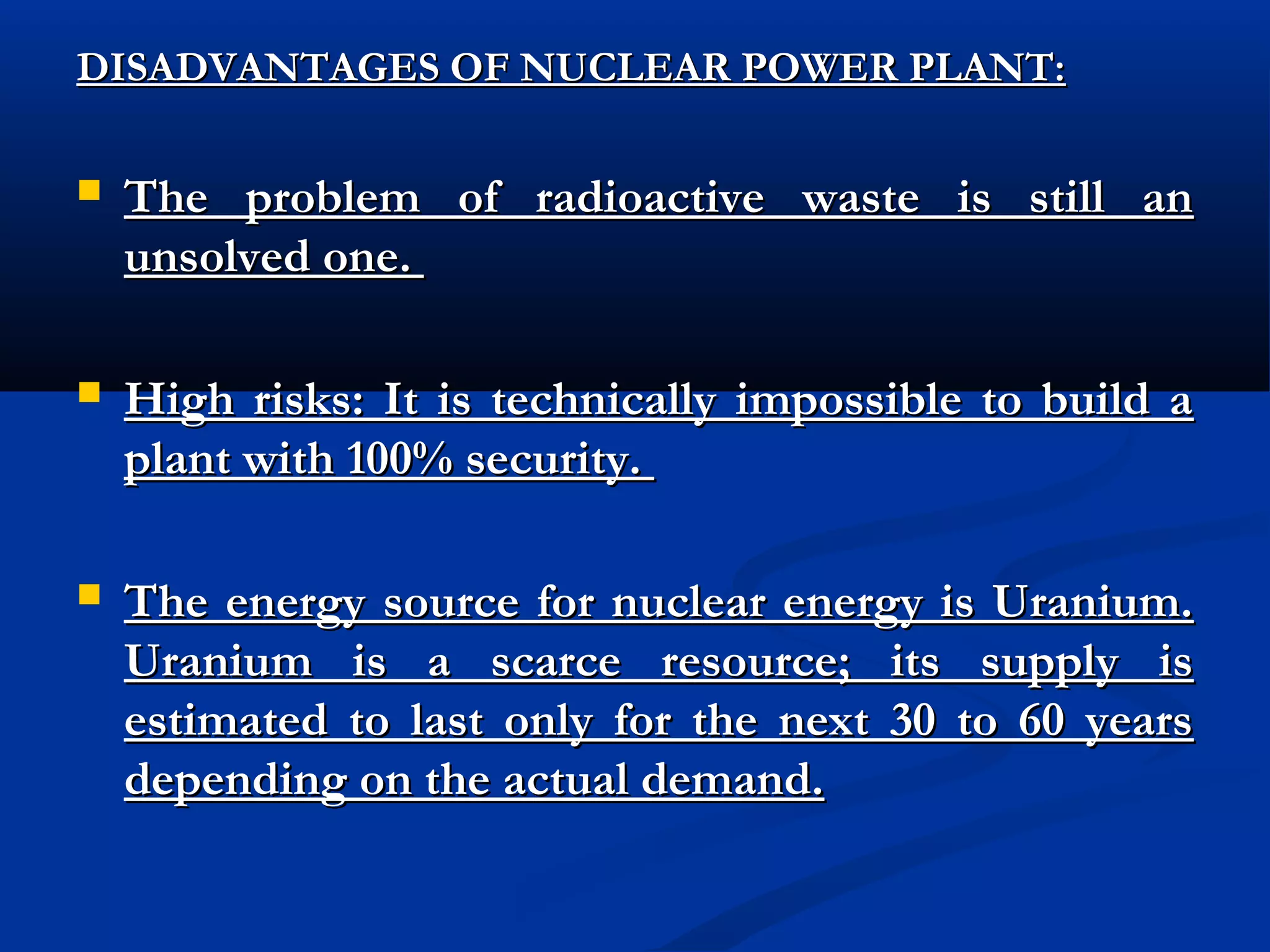 DISADVANTAGES OF NUCLEAR POWER PLANT:


The problem of radioactive waste is still an
unsolved one.



High risks: It is technically impossible to build a
plant with 100% security.



The energy source for nuclear energy is Uranium.
Uranium is a scarce resource; its supply is
estimated to last only for the next 30 to 60 years
depending on the actual demand.

 