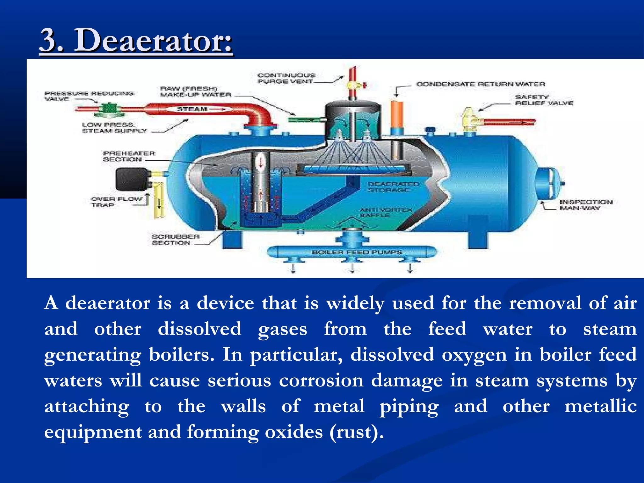 3. Deaerator:

A deaerator is a device that is widely used for the removal of air
and other dissolved gases from the feed water to steam
generating boilers. In particular, dissolved oxygen in boiler feed
waters will cause serious corrosion damage in steam systems by
attaching to the walls of metal piping and other metallic
equipment and forming oxides (rust).

 