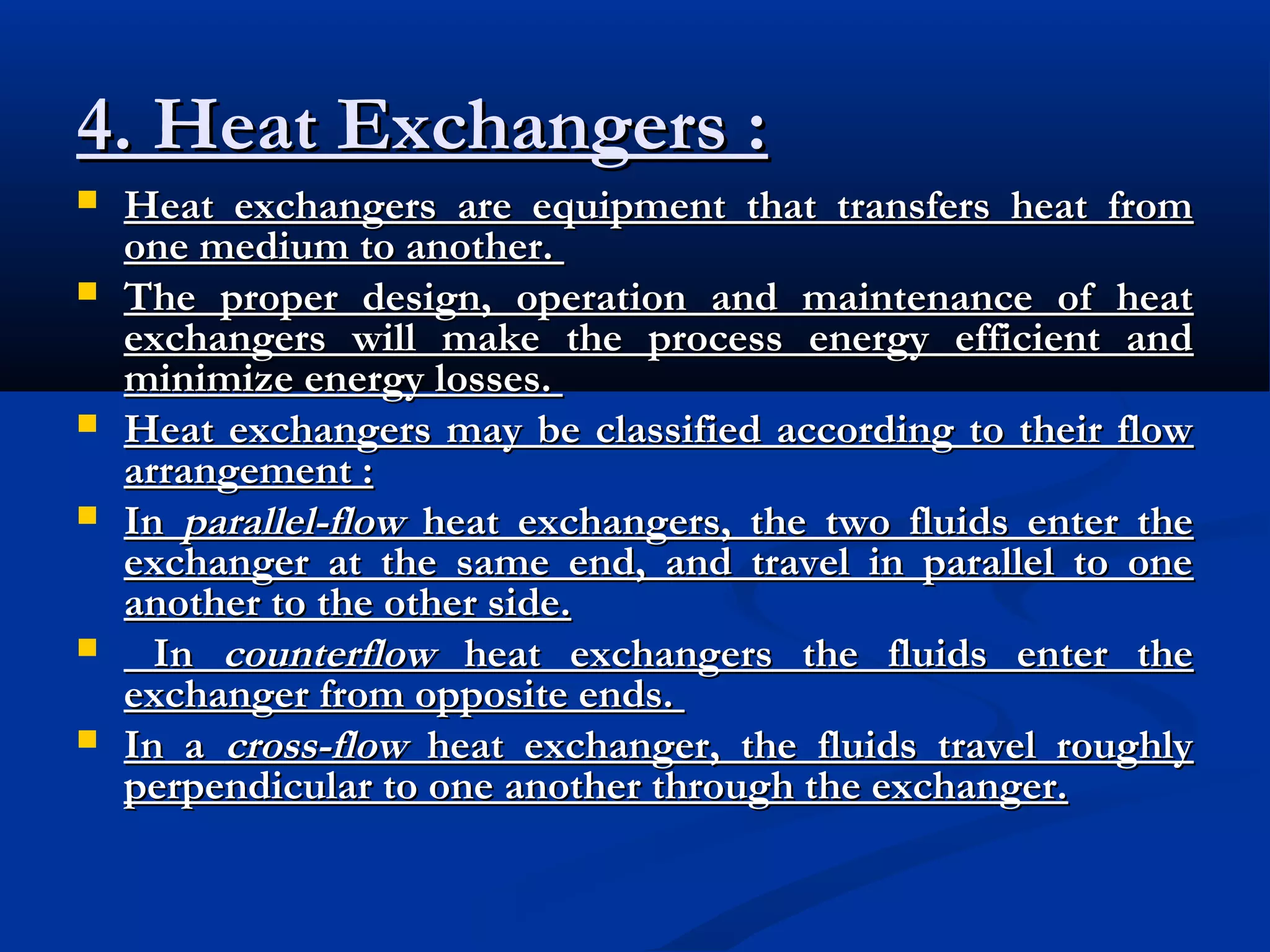 4. Heat Exchangers :









Heat exchangers are equipment that transfers heat from
one medium to another.
The proper design, operation and maintenance of heat
exchangers will make the process energy efficient and
minimize energy losses.
Heat exchangers may be classified according to their flow
arrangement :
In parallel-flow heat exchangers, the two fluids enter the
exchanger at the same end, and travel in parallel to one
another to the other side.
In counterflow heat exchangers the fluids enter the
exchanger from opposite ends.
In a cross-flow heat exchanger, the fluids travel roughly
perpendicular to one another through the exchanger.

 
