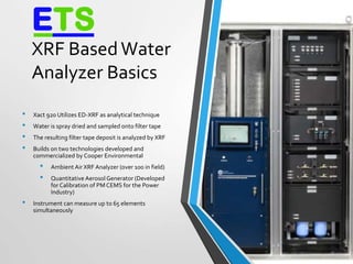 XRF BasedWater
Analyzer Basics
• Xact 920 Utilizes ED-XRF as analytical technique
• Water is spray dried and sampled onto filter tape
• The resulting filter tape deposit is analyzed by XRF
• Builds on two technologies developed and
commercialized by Cooper Environmental
• Ambient Air XRF Analyzer (over 100 in field)
• Quantitative AerosolGenerator (Developed
for Calibration of PM CEMS for the Power
Industry)
• Instrument can measure up to 65 elements
simultaneously
4
 