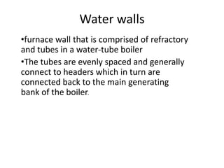Water walls
•furnace wall that is comprised of refractory
and tubes in a water-tube boiler
•The tubes are evenly spaced and generally
connect to headers which in turn are
connected back to the main generating
bank of the boiler.
 