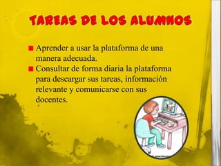 Aprender a usar la plataforma de una
manera adecuada.
Consultar de forma diaria la plataforma
para descargar sus tareas, información
relevante y comunicarse con sus
docentes.
 