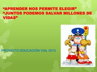 “APRENDER NOS PERMITE ELEGIR”
“JUNTOS PODEMOS SALVAR MILLONES DE
VIDAS”
PROYECTO EDUCACIÓN VIAL 2013
 