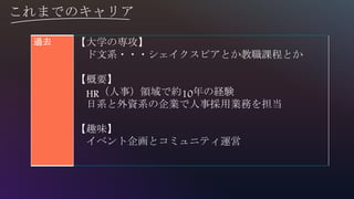 これまでのキャリア
過去 【大学の専攻】
ド文系・・・シェイクスピアとか教職課程とか
【概要】
HR（人事）領域で約10年の経験
日系と外資系の企業で人事採用業務を担当
【趣味】
イベント企画とコミュニティ運営
 