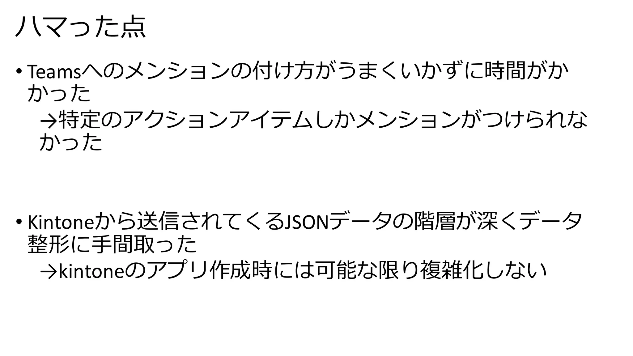 ハマった点
• Teamsへのメンションの付け方がうまくいかずに時間がか
かった
→特定のアクションアイテムしかメンションがつけられな
かった
• Kintoneから送信されてくるJSONデータの階層が深くデータ
整形に手間取った
→kintoneのアプリ作成時には可能な限り複雑化しない
 