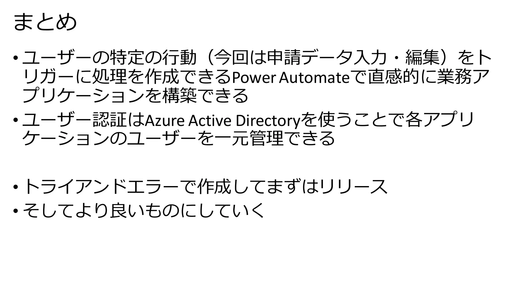 まとめ
• ユーザーの特定の行動（今回は申請データ入力・編集）をト
リガーに処理を作成できるPowerAutomateで直感的に業務ア
プリケーションを構築できる
• ユーザー認証はAzure Active Directoryを使うことで各アプリ
ケーションのユーザーを一元管理できる
• トライアンドエラーで作成してまずはリリース
• そしてより良いものにしていく
 