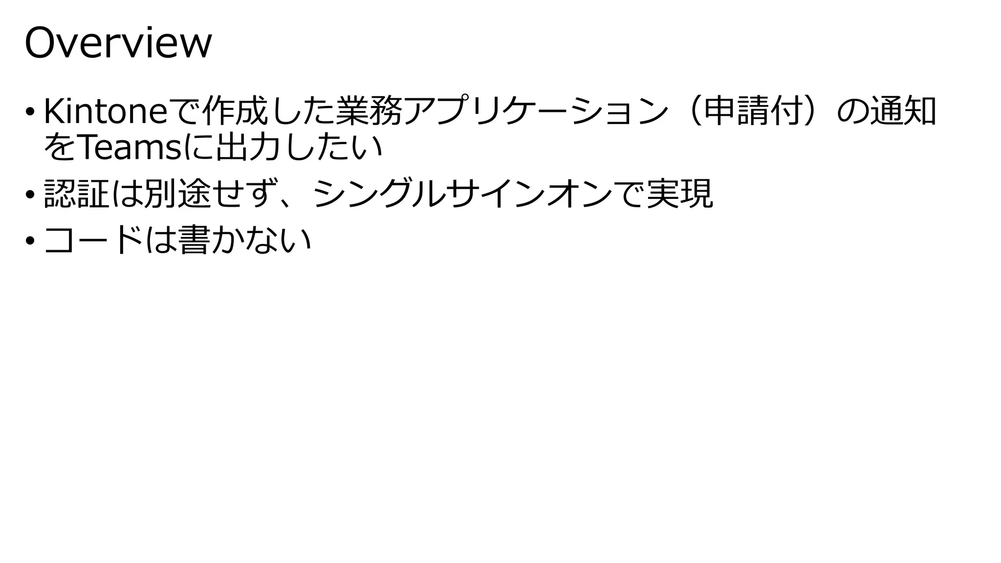 Overview
• Kintoneで作成した業務アプリケーション（申請付）の通知
をTeamsに出力したい
• 認証は別途せず、シングルサインオンで実現
• コードは書かない
 