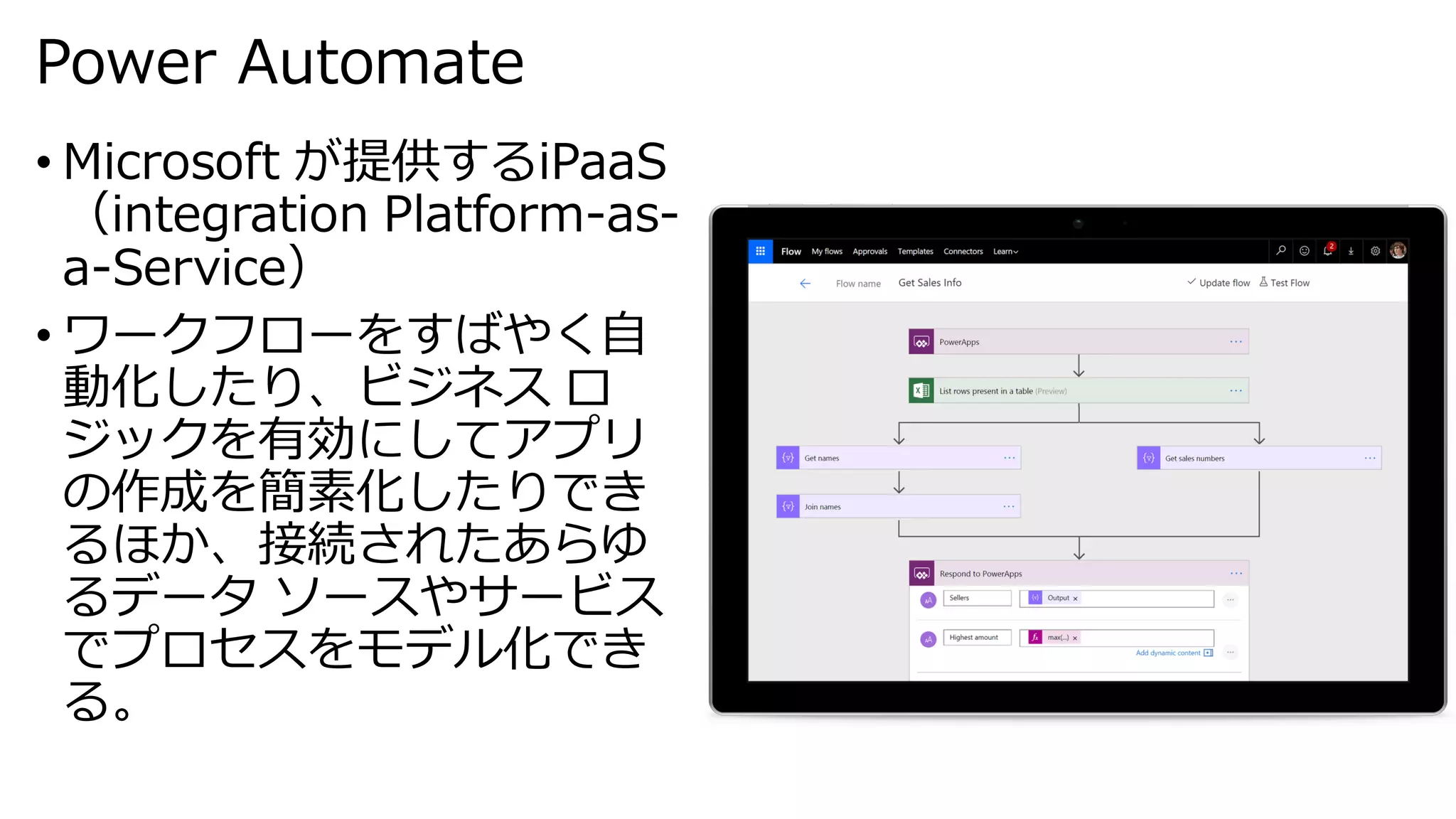 Power Automate
• Microsoft が提供するiPaaS
（integration Platform-as-
a-Service）
• ワークフローをすばやく自
動化したり、ビジネス ロ
ジックを有効にしてアプリ
の作成を簡素化したりでき
るほか、接続されたあらゆ
るデータ ソースやサービス
でプロセスをモデル化でき
る。
 