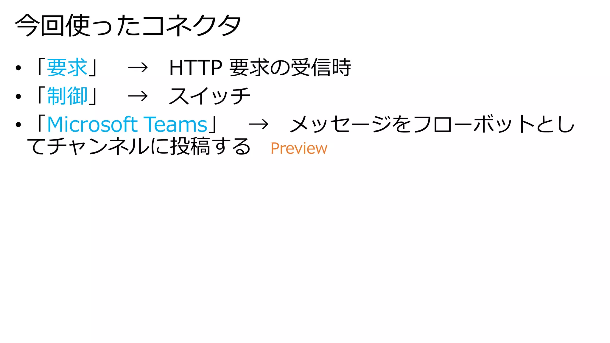 今回使ったコネクタ
• 「要求」 → HTTP 要求の受信時
• 「制御」 → スイッチ
• 「Microsoft Teams」 → メッセージをフローボットとし
てチャンネルに投稿する Preview
 