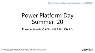 Power Platform Day
Summer '20
Power Automate のエラーに向き合ってみよう
2020/7/4
https://power-platform.connpass.com/event/178495/
#JPPUGSummer20 #JPPUG #PowerPlatform
 
