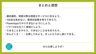みんな楽しようぜ！
・適材適所、得意分野は得意なサービスに任せよう。
・100点は求めない。費用対効果を考えて作ろう。
・PowerAppsでやりすぎないようにしよう。
・1つ1つはなるべく単純にしよう。
・できることをやろう。できないことはそのうちで。
・めんどくさ・・・を探してみよう。きっともう少し楽にできる。
まとめと感想
 