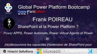 Global Power Platform Bootcamp
2021
France
Paris
Edition
Frank POIREAU
SharePoint et la Power Platform ?
Power APPS, Power Automate, Power Virtual Agents et Power
BI :
(re)découvrons les capacités d’extension de SharePoint pour
comprendre la place de SharePoint dans le dispositif Power
 