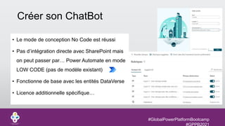 #GlobalPowerPlatformBootcamp
#GPPB2021
Créer son ChatBot
• Le mode de conception No Code est réussi
• Pas d’intégration directe avec SharePoint mais
on peut passer par… Power Automate en mode
LOW CODE (pas de modèle existant)
• Fonctionne de base avec les entités DataVerse
• Licence additionnelle spécifique…
 