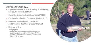 GREG MCMURRAY
• Experience in Aerospace, Branding & Marketing,
Energy, Healthcare, Software
• Currently Senior Software Engineer at WECC
• Co-Founder of Aritus Computer Services, L.L.C.
• President of SharePoint / Office 365
and Dynamics 365 User Groups #MUGUT
• Find me online:
- @goyuix
- https://www.linkedin.com/in/goyuix
- https://stackoverflow.com/cv/goyuix
( top 2% of users )
 
