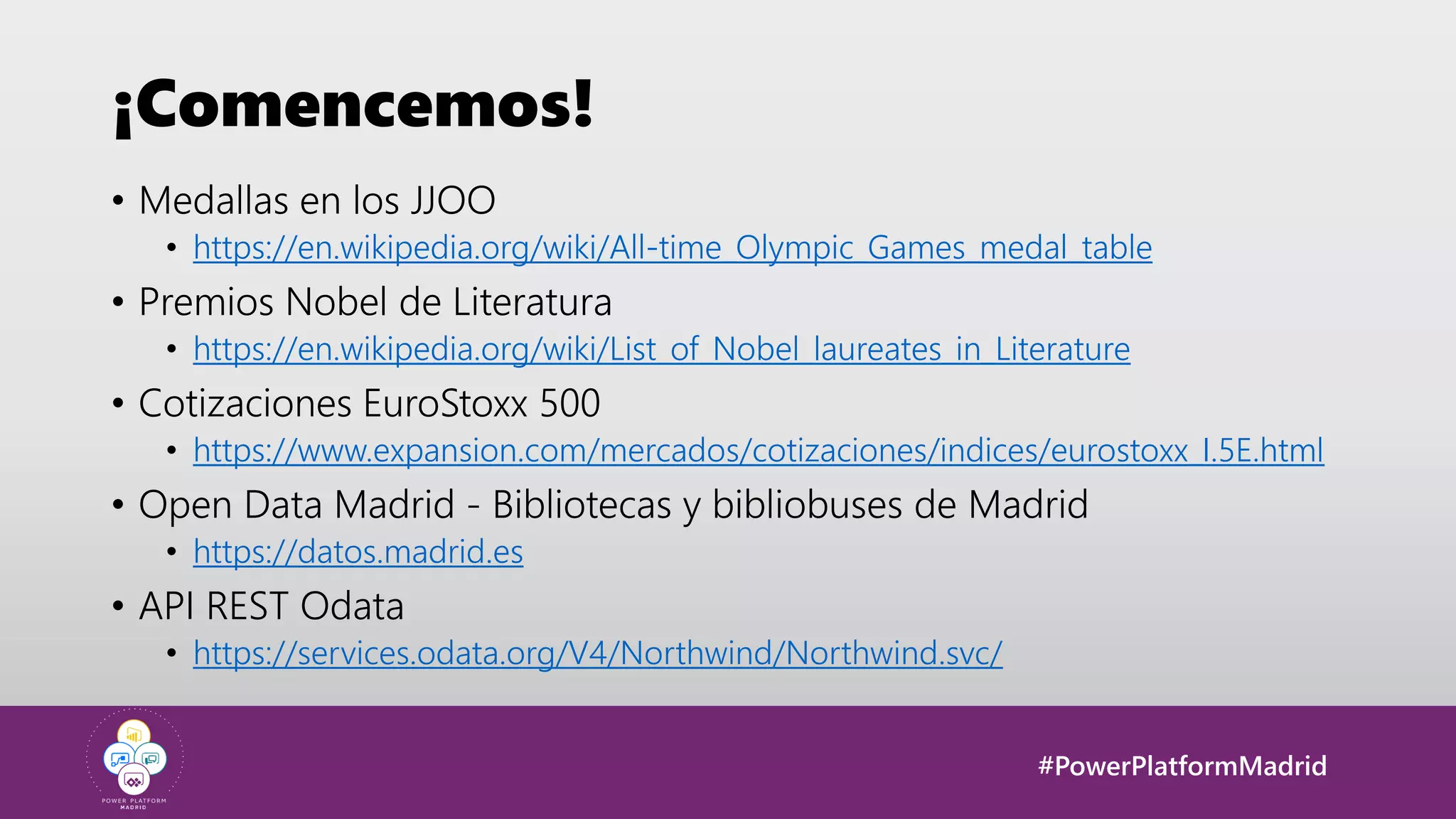 #PowerPlatformMadrid
¡Comencemos!
• Medallas en los JJOO
• https://en.wikipedia.org/wiki/All-time_Olympic_Games_medal_table
• Premios Nobel de Literatura
• https://en.wikipedia.org/wiki/List_of_Nobel_laureates_in_Literature
• Cotizaciones EuroStoxx 500
• https://www.expansion.com/mercados/cotizaciones/indices/eurostoxx_I.5E.html
• Open Data Madrid - Bibliotecas y bibliobuses de Madrid
• https://datos.madrid.es
• API REST Odata
• https://services.odata.org/V4/Northwind/Northwind.svc/
 