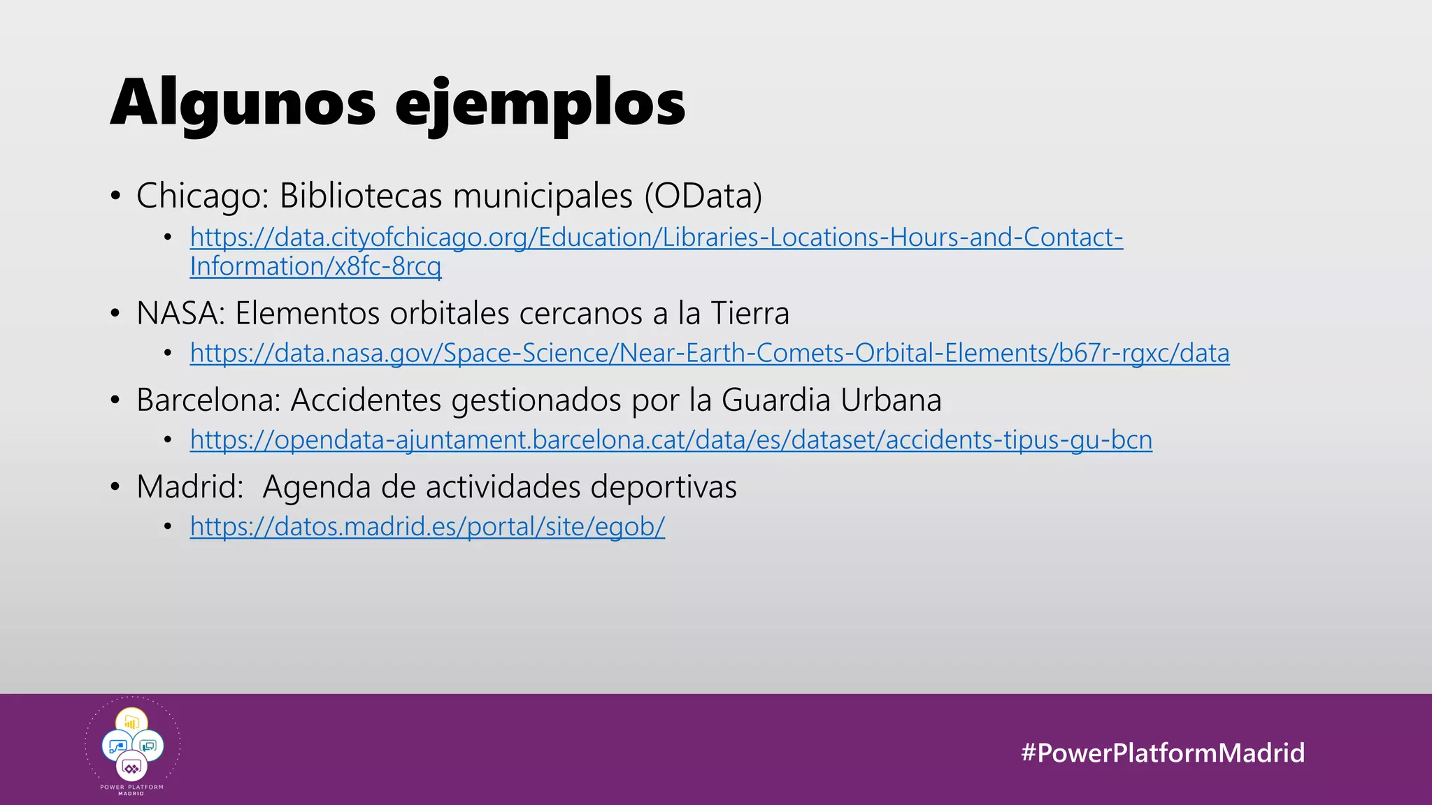 #PowerPlatformMadrid
Algunos ejemplos
• Chicago: Bibliotecas municipales (OData)
• https://data.cityofchicago.org/Education/Libraries-Locations-Hours-and-Contact-
Information/x8fc-8rcq
• NASA: Elementos orbitales cercanos a la Tierra
• https://data.nasa.gov/Space-Science/Near-Earth-Comets-Orbital-Elements/b67r-rgxc/data
• Barcelona: Accidentes gestionados por la Guardia Urbana
• https://opendata-ajuntament.barcelona.cat/data/es/dataset/accidents-tipus-gu-bcn
• Madrid: Agenda de actividades deportivas
• https://datos.madrid.es/portal/site/egob/
 