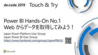 de:code 2019 Touch & Try
Power BI Hands-On No.1
Web からデータを取得してみよう！
Japan Power Platform User Group
Japan Power BI User Group
https://www.facebook.com/groups/JapanPBUG/
 