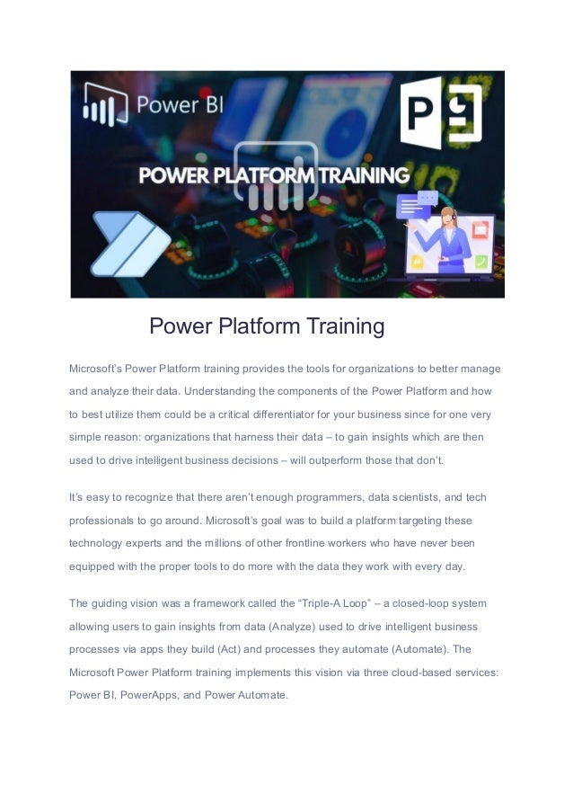 Power Platform Training
Microsoft’s Power Platform training provides the tools for organizations to better manage
and analyze their data. Understanding the components of the Power Platform and how
to best utilize them could be a critical differentiator for your business since for one very
simple reason: organizations that harness their data – to gain insights which are then
used to drive intelligent business decisions – will outperform those that don’t.
It’s easy to recognize that there aren’t enough programmers, data scientists, and tech
professionals to go around. Microsoft’s goal was to build a platform targeting these
technology experts and the millions of other frontline workers who have never been
equipped with the proper tools to do more with the data they work with every day.
The guiding vision was a framework called the “Triple-A Loop” – a closed-loop system
allowing users to gain insights from data (Analyze) used to drive intelligent business
processes via apps they build (Act) and processes they automate (Automate). The
Microsoft Power Platform training implements this vision via three cloud-based services:
Power BI, PowerApps, and Power Automate.
 