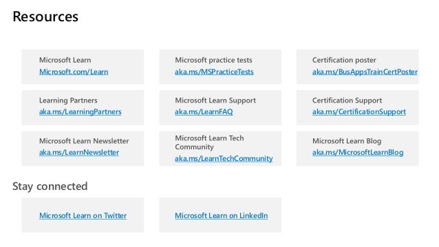 Resources
Stay connected
Microsoft.com/Learn
aka.ms/LearningPartners
aka.ms/LearnNewsletter
aka.ms/MSPracticeTests
aka.ms/LearnFAQ
aka.ms/LearnTechCommunity
aka.ms/BusAppsTrainCertPoster
aka.ms/CertificationSupport
aka.ms/MicrosoftLearnBlog
Microsoft Learn on Twitter Microsoft Learn on LinkedIn
 