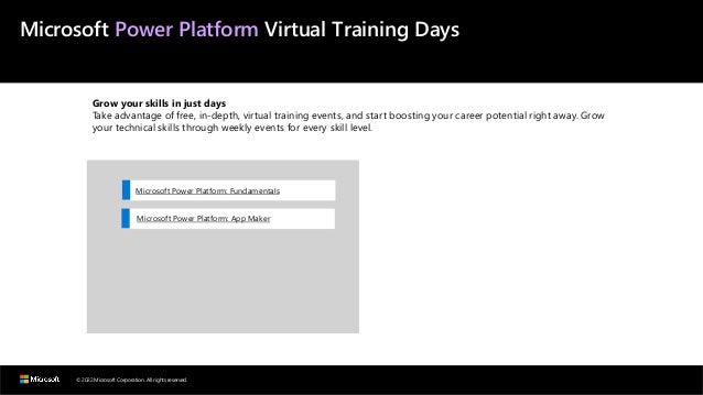 © 2022 Microsoft Corporation. All rights reserved.
Microsoft Power Platform Virtual Training Days
Grow your skills in just days
Take advantage of free, in-depth, virtual training events, and start boosting your career potential right away. Grow
your technical skills through weekly events for every skill level.
Microsoft Power Platform: Fundamentals
Microsoft Power Platform: App Maker
 
