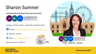 Sharon Sumner
Cambridge (UK) PowerApps & Flow User Group Leader
Evangelist of Power Platform / Office365 / SharePoint Online
LinkedIn – https://www.linkedin.com/in/SharePointSharon
@Sharon__Sumner
Blog – https://power-full.blog
Always says yes to a coffee 
 