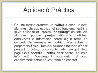 Aplicació Pràctica
• En una classe crearem un twitter a cada un dels
alumnes. Un cop explicat el seu funcionament i la
seva aplicabilitat, creem “hashtag’’ on tots els
alumnes puguin penjar diferents articles,
entrevistes o informació sobre algun tema en
concret. Un exemple en podria parlar sobre la
preparació física. Tots els alumnes haurien d’anar
penjant articles, documents, etc. perquè tots
poguessin accedir i reflexionar sobre aquesta
informació. Aconseguint augmentar el seu
coneixement sobre aquest tema en concret.
 