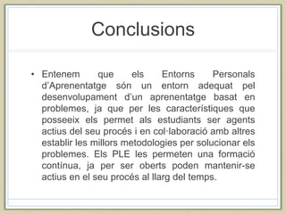 Conclusions
• Entenem que els Entorns Personals
d’Aprenentatge són un entorn adequat pel
desenvolupament d’un aprenentatge basat en
problemes, ja que per les característiques que
posseeix els permet als estudiants ser agents
actius del seu procés i en col·laboració amb altres
establir les millors metodologies per solucionar els
problemes. Els PLE les permeten una formació
contínua, ja per ser oberts poden mantenir-se
actius en el seu procés al llarg del temps.
 
