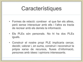 Característiques
• Formes de relació: conèixer el que fan els altres,
però sense interactuar amb ells i l’altra es tracta
de recrear amb els demés la informació.
• Els PLEs són personals. No hi ha dos PLEs
iguals.
• Construir el nostre propi PLE implicaria cercar,
decidir, valorar i, en suma, construir i reconstruir la
pròpia xarxa de recursos, fluxes d’informació,
persones amb idees i opinions interessants.
 
