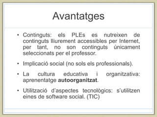 Avantatges
• Continguts: els PLEs es nutreixen de
continguts lliurement accessibles per Internet,
per tant, no son continguts únicament
seleccionats per el professor.
• Implicació social (no sols els professionals).
• La cultura educativa i organitzativa:
aprenentatge autoorganitzat.
• Utilització d’aspectes tecnològics: s’utilitzen
eines de software social. (TIC)
 